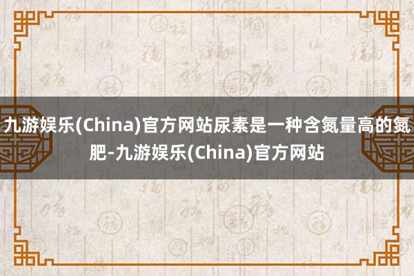 九游娱乐(China)官方网站尿素是一种含氮量高的氮肥-九游娱乐(China)官方网站