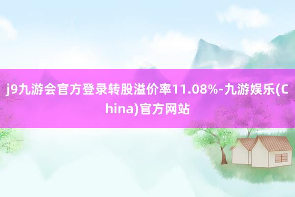 j9九游会官方登录转股溢价率11.08%-九游娱乐(China)官方网站