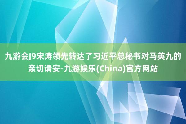 九游会J9　　宋涛领先转达了习近平总秘书对马英九的亲切请安-九游娱乐(China)官方网站