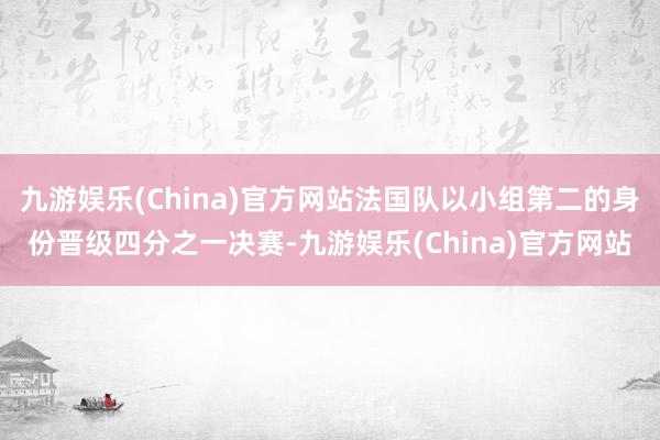 九游娱乐(China)官方网站法国队以小组第二的身份晋级四分之一决赛-九游娱乐(China)官方网站