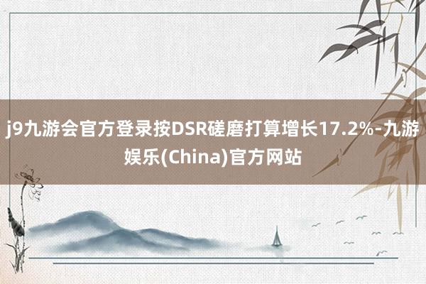 j9九游会官方登录按DSR磋磨打算增长17.2%-九游娱乐(China)官方网站