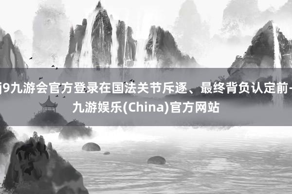j9九游会官方登录在国法关节斥逐、最终背负认定前-九游娱乐(China)官方网站