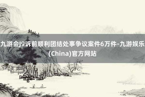 九游会J9诉前顺利团结处事争议案件6万件-九游娱乐(China)官方网站