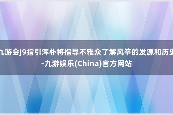 九游会J9指引浑朴将指导不雅众了解风筝的发源和历史-九游娱乐(China)官方网站