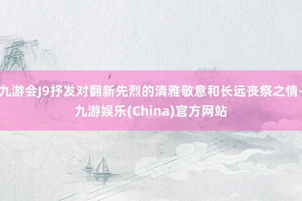 九游会J9抒发对翻新先烈的清雅敬意和长远丧祭之情-九游娱乐(China)官方网站