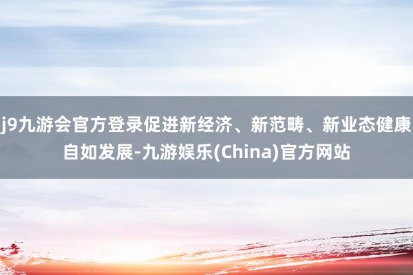 j9九游会官方登录促进新经济、新范畴、新业态健康自如发展-九游娱乐(China)官方网站