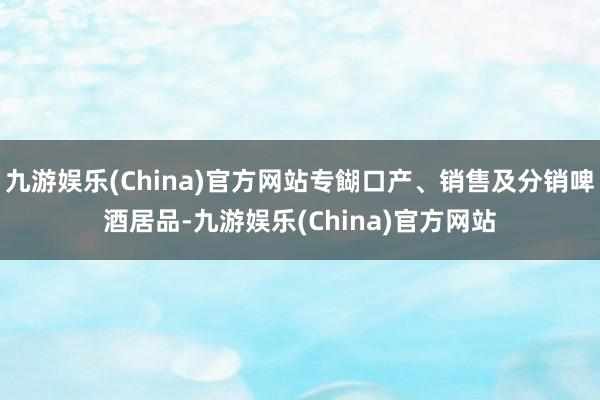 九游娱乐(China)官方网站专餬口产、销售及分销啤酒居品-九游娱乐(China)官方网站