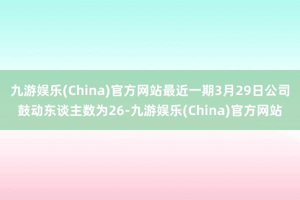 九游娱乐(China)官方网站最近一期3月29日公司鼓动东谈主数为26-九游娱乐(China)官方网站