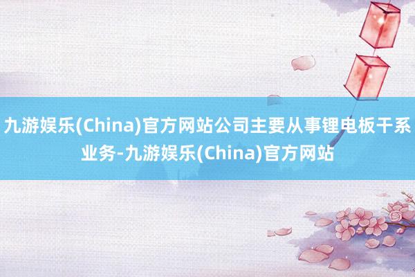 九游娱乐(China)官方网站公司主要从事锂电板干系业务-九游娱乐(China)官方网站