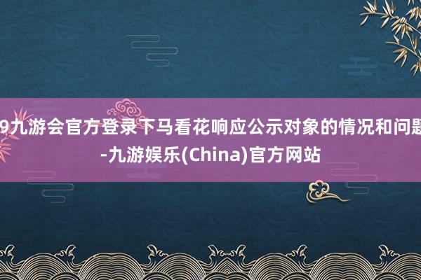 j9九游会官方登录下马看花响应公示对象的情况和问题-九游娱乐(China)官方网站