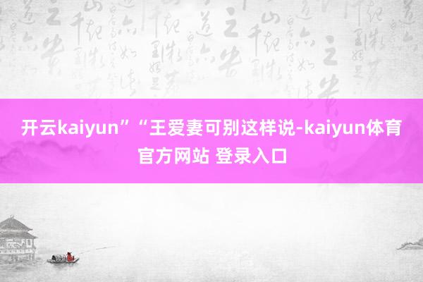 开云kaiyun”“王爱妻可别这样说-kaiyun体育官方网站 登录入口