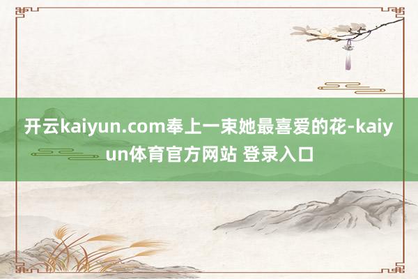 开云kaiyun.com奉上一束她最喜爱的花-kaiyun体育官方网站 登录入口