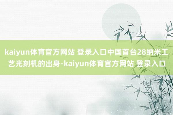 kaiyun体育官方网站 登录入口中国首台28纳米工艺光刻机的出身-kaiyun体育官方网站 登录入口