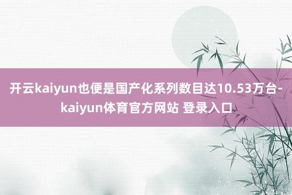 开云kaiyun也便是国产化系列数目达10.53万台-kaiyun体育官方网站 登录入口