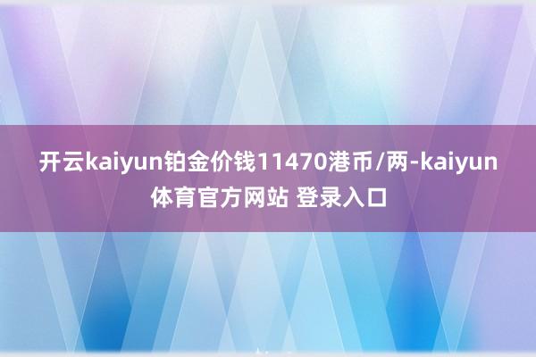 开云kaiyun铂金价钱11470港币/两-kaiyun体育官方网站 登录入口