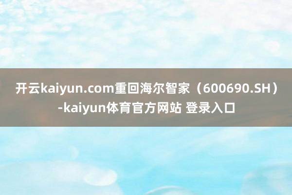 开云kaiyun.com重回海尔智家(600690.SH)-kaiyun体育官方网站 登录入口