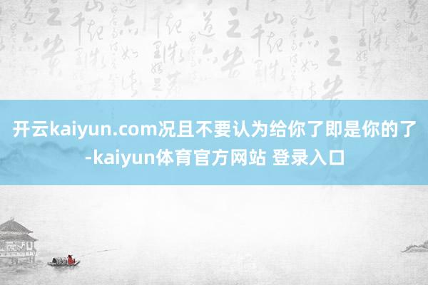 开云kaiyun.com况且不要认为给你了即是你的了-kaiyun体育官方网站 登录入口