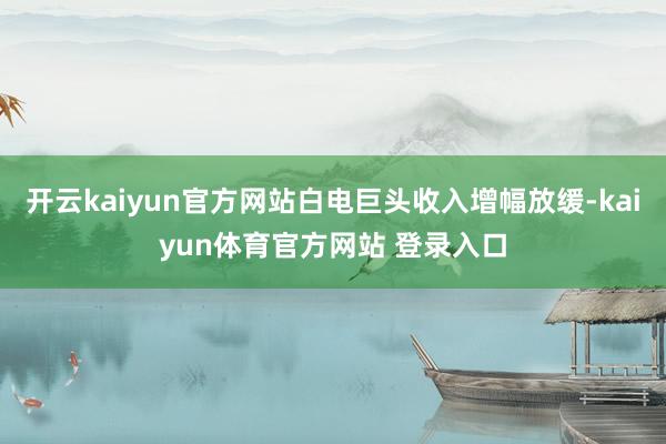 开云kaiyun官方网站白电巨头收入增幅放缓-kaiyun体育官方网站 登录入口