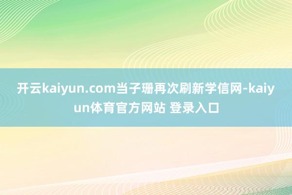 开云kaiyun.com当子珊再次刷新学信网-kaiyun体育官方网站 登录入口
