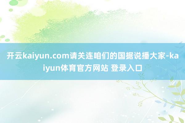 开云kaiyun.com请关连咱们的国据说播大家-kaiyun体育官方网站 登录入口