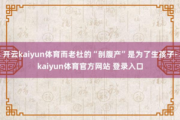 开云kaiyun体育而老杜的“剖腹产”是为了生孩子-kaiyun体育官方网站 登录入口