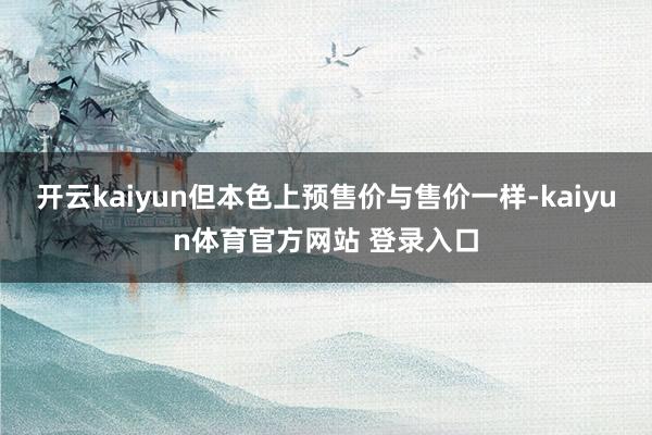 开云kaiyun但本色上预售价与售价一样-kaiyun体育官方网站 登录入口