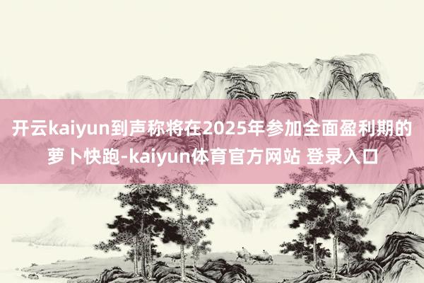 开云kaiyun到声称将在2025年参加全面盈利期的萝卜快跑-kaiyun体育官方网站 登录入口