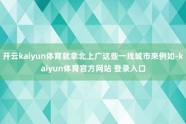 开云kaiyun体育就拿北上广这些一线城市来例如-kaiyun体育官方网站 登录入口