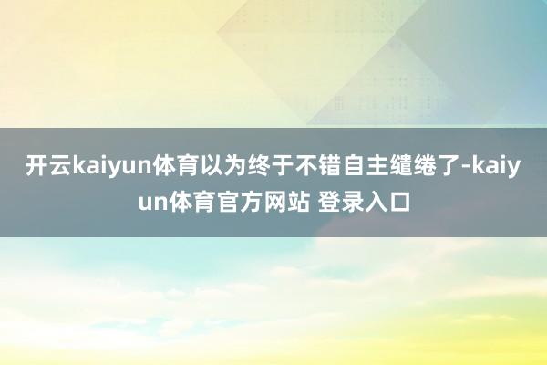 开云kaiyun体育以为终于不错自主缱绻了-kaiyun体育官方网站 登录入口