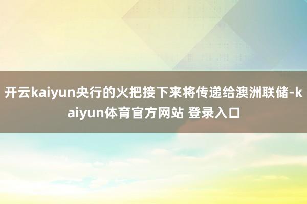开云kaiyun央行的火把接下来将传递给澳洲联储-kaiyun体育官方网站 登录入口