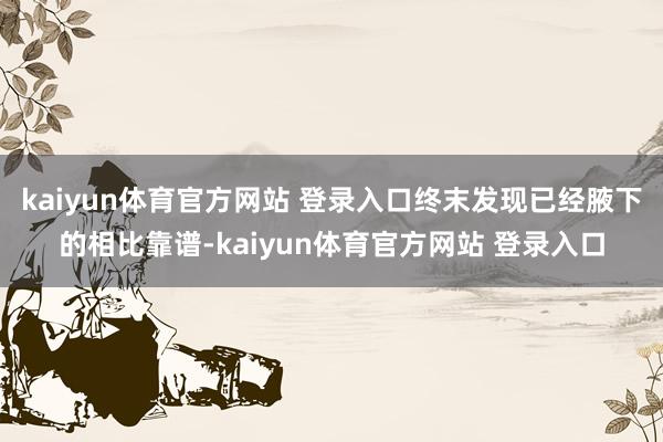 kaiyun体育官方网站 登录入口终末发现已经腋下的相比靠谱-kaiyun体育官方网站 登录入口