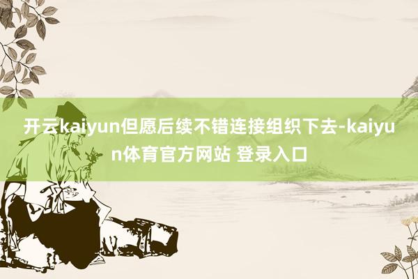 开云kaiyun但愿后续不错连接组织下去-kaiyun体育官方网站 登录入口