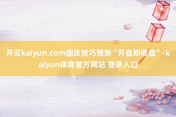 开云kaiyun.com国庆技巧预测“开盘即收盘”-kaiyun体育官方网站 登录入口