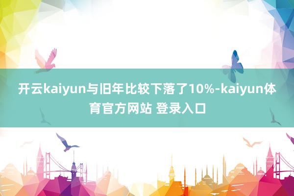 开云kaiyun与旧年比较下落了10%-kaiyun体育官方网站 登录入口