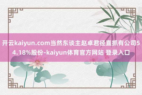 开云kaiyun.com当然东谈主赵卓君径直抓有公司54.18%股份-kaiyun体育官方网站 登录入口