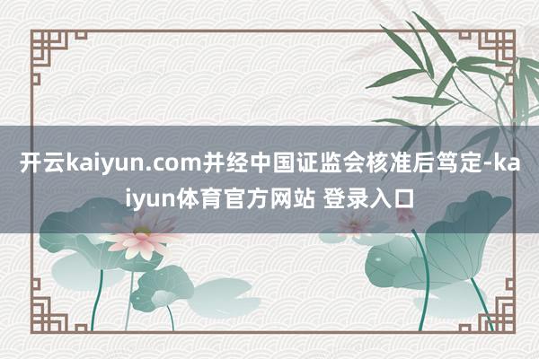 开云kaiyun.com并经中国证监会核准后笃定-kaiyun体育官方网站 登录入口