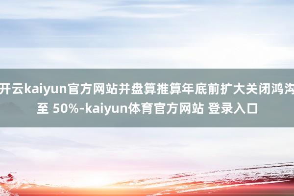开云kaiyun官方网站并盘算推算年底前扩大关闭鸿沟至 50%-kaiyun体育官方网站 登录入口