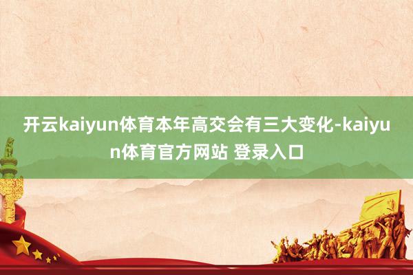 开云kaiyun体育本年高交会有三大变化-kaiyun体育官方网站 登录入口