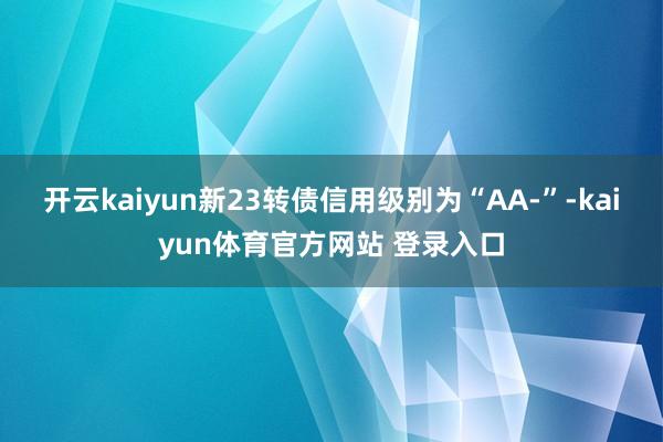 开云kaiyun新23转债信用级别为“AA-”-kaiyun体育官方网站 登录入口