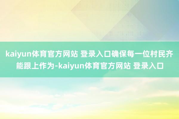 kaiyun体育官方网站 登录入口确保每一位村民齐能跟上作为-kaiyun体育官方网站 登录入口
