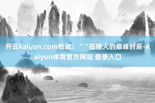 开云kaiyun.com他说：““在强人的巅峰时辰-kaiyun体育官方网站 登录入口