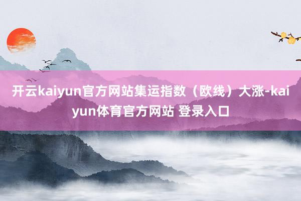 开云kaiyun官方网站集运指数（欧线）大涨-kaiyun体育官方网站 登录入口