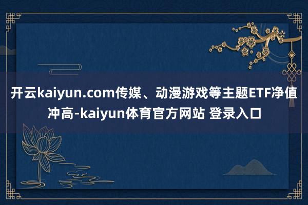 开云kaiyun.com传媒、动漫游戏等主题ETF净值冲高-kaiyun体育官方网站 登录入口
