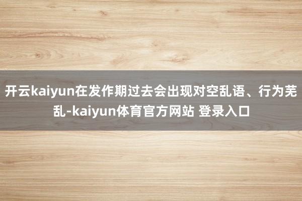 开云kaiyun在发作期过去会出现对空乱语、行为芜乱-kaiyun体育官方网站 登录入口