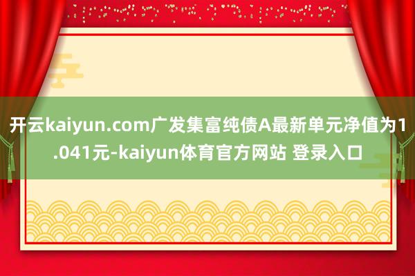 开云kaiyun.com广发集富纯债A最新单元净值为1.041元-kaiyun体育官方网站 登录入口