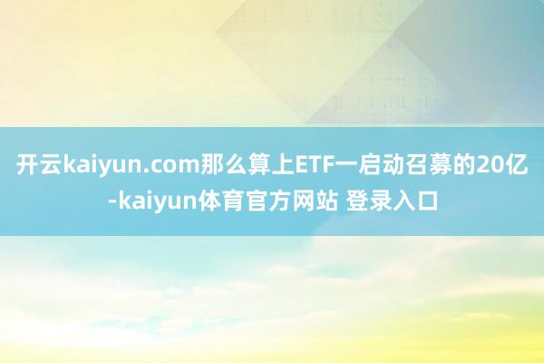 开云kaiyun.com那么算上ETF一启动召募的20亿-kaiyun体育官方网站 登录入口