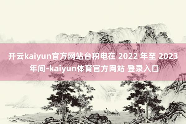 开云kaiyun官方网站台积电在 2022 年至 2023 年间-kaiyun体育官方网站 登录入口