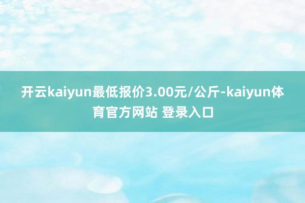 开云kaiyun最低报价3.00元/公斤-kaiyun体育官方网站 登录入口