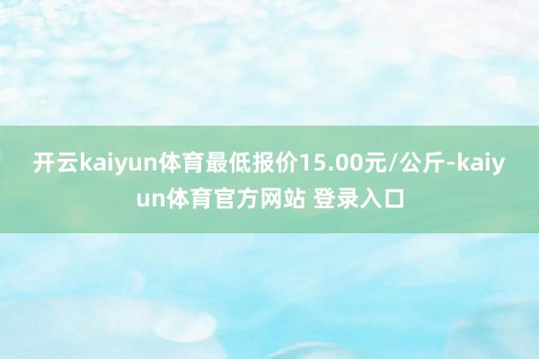 开云kaiyun体育最低报价15.00元/公斤-kaiyun体育官方网站 登录入口