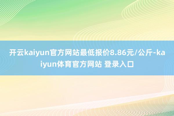 开云kaiyun官方网站最低报价8.86元/公斤-kaiyun体育官方网站 登录入口